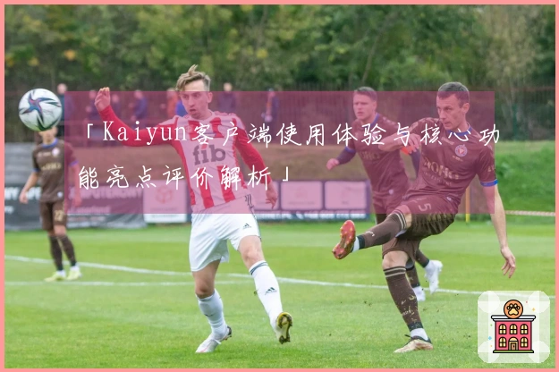 「Kaiyun客户端使用体验与核心功能亮点评价解析」