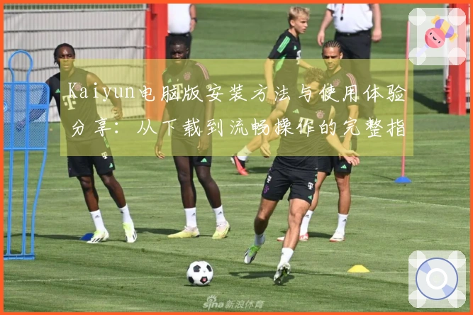 Kaiyun电脑版安装方法与使用体验分享：从下载到流畅操作的完整指南
