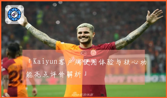 「Kaiyun客户端使用体验与核心功能亮点评价解析」